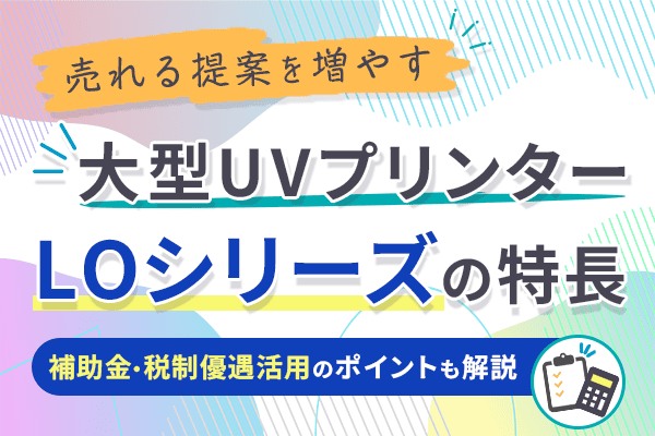 売れる提案を増やす 大型UVプリンター LOシリーズの特長：補助金・税制優遇活用のポイントも解説